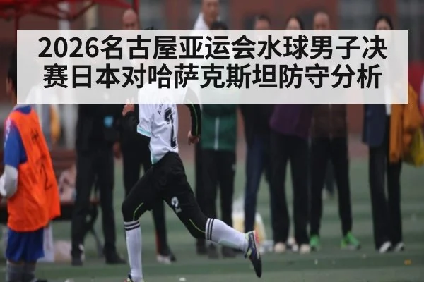 2026名古屋亚运会水球男子决赛日本对哈萨克斯坦防守分析