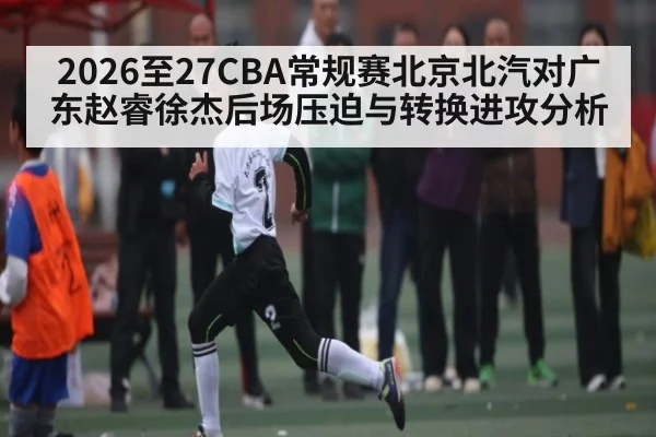 2026至27CBA常规赛北京北汽对广东赵睿徐杰后场压迫与转换进攻分析